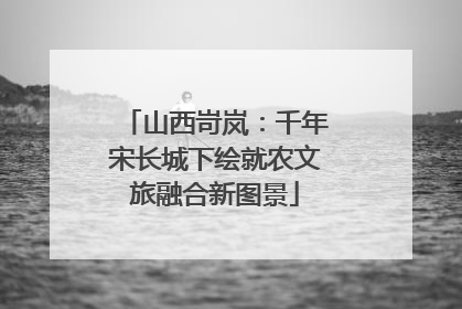 山西岢岚：千年宋长城下绘就农文旅融合新图景
