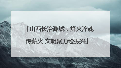 山西长治潞城：烽火淬魂传薪火 文明聚力绘振兴