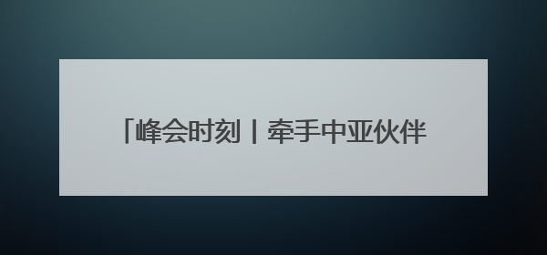 峰会时刻丨牵手中亚伙伴 共谱能源合作新篇章