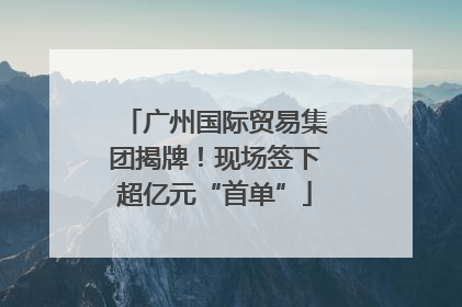 广州国际贸易集团揭牌！现场签下超亿元“首单”