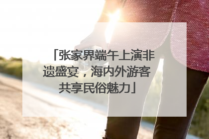 张家界端午上演非遗盛宴，海内外游客共享民俗魅力