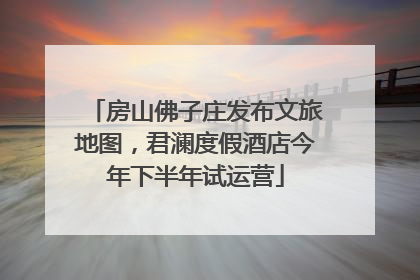 房山佛子庄发布文旅地图，君澜度假酒店今年下半年试运营