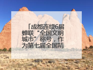 成都连续6届蝉联“全国文明城市”称号，作为第七届全国精神文明建设优秀城市代表参会