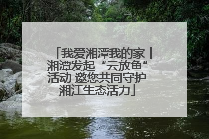 我爱湘潭我的家丨湘潭发起“云放鱼”活动 邀您共同守护湘江生态活力