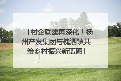村企联建再深化！扬州产发集团与槐泗镇共绘乡村振兴新蓝图