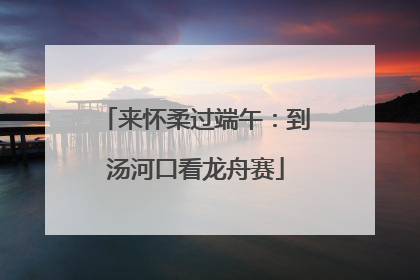 来怀柔过端午：到汤河口看龙舟赛