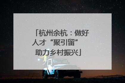 杭州余杭：做好人才“聚引留” 助力乡村振兴