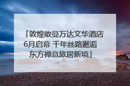 敦煌敢曼万达文华酒店6月启幕 千年丝路邂逅东方禅意旅居新境