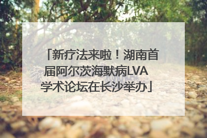 新疗法来啦！湖南首届阿尔茨海默病LVA学术论坛在长沙举办
