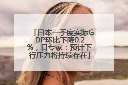 日本一季度实际GDP环比下降0.2%，日专家：预计下行压力将持续存在