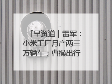 早资道｜雷军：小米工厂月产两三万辆车；曹操出行开启招股