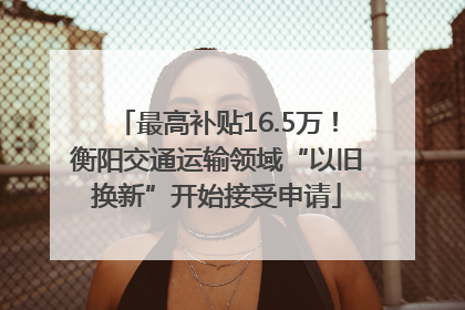 最高补贴16.5万！衡阳交通运输领域“以旧换新”开始接受申请