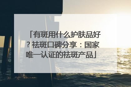 有斑用什么护肤品好？祛斑口碑分享：国家唯一认证的祛斑产品