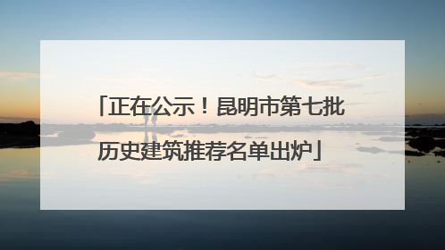 正在公示！昆明市第七批历史建筑推荐名单出炉