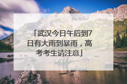 武汉今日午后到7日有大雨到暴雨，高考考生请注意