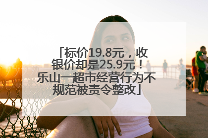 标价19.8元，收银价却是25.9元！乐山一超市经营行为不规范被责令整改