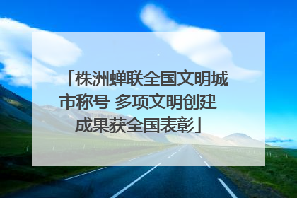 株洲蝉联全国文明城市称号 多项文明创建成果获全国表彰