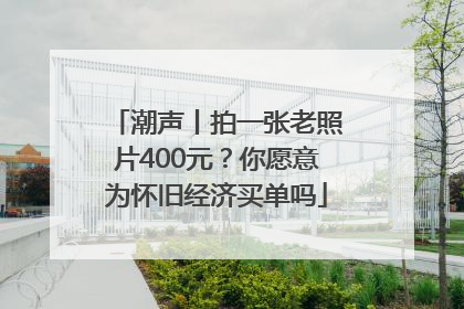 潮声丨拍一张老照片400元？你愿意为怀旧经济买单吗
