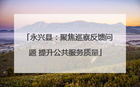 永兴县：聚焦巡察反馈问题 提升公共服务质量