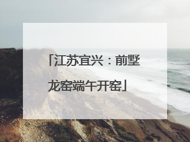 江苏宜兴：前墅龙窑端午开窑