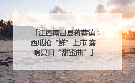 江西南昌县蒋巷镇：西瓜抢“鲜”上市 奏响夏日“甜蜜曲”
