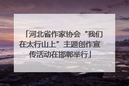 河北省作家协会“我们在太行山上”主题创作宣传活动在邯郸举行