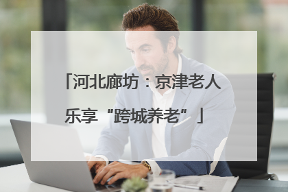河北廊坊：京津老人乐享“跨城养老”