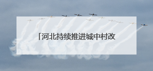 河北持续推进城中村改造改善群众住房条件