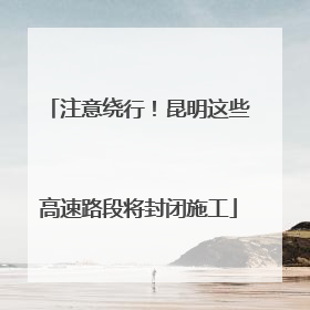 注意绕行！昆明这些高速路段将封闭施工