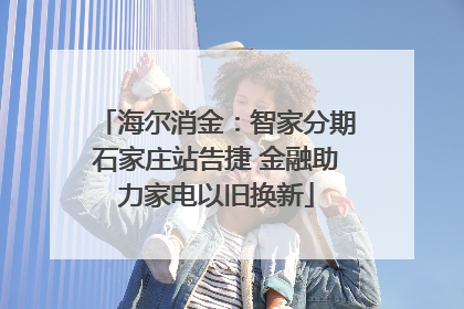 海尔消金：智家分期石家庄站告捷 金融助力家电以旧换新