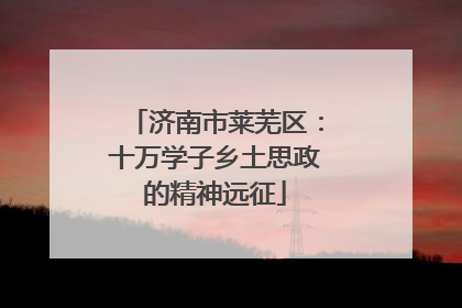 济南市莱芜区：十万学子乡土思政的精神远征