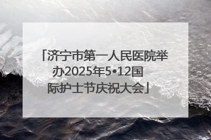 济宁市第一人民医院举办2025年5•12国际护士节庆祝大会