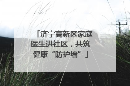 济宁高新区家庭医生进社区，共筑健康“防护墙”