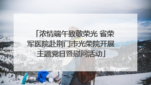 浓情端午致敬荣光 省荣军医院赴荆门市光荣院开展主题党日暨慰问活动