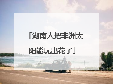 湖南人把非洲太阳能玩出花了