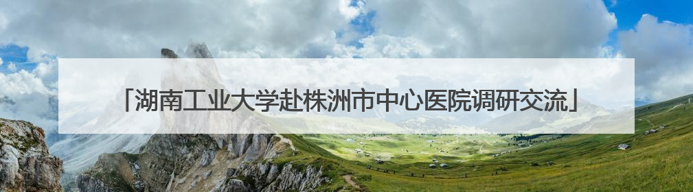 湖南工业大学赴株洲市中心医院调研交流