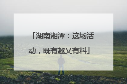 湖南湘潭：这场活动，既有趣又有料