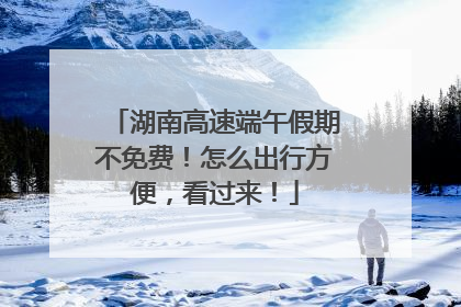 湖南高速端午假期不免费！怎么出行方便，看过来！