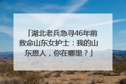 湖北老兵急寻46年前救命山东女护士：我的山东恩人，你在哪里？