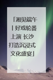 湘见端午丨好戏轮番上演 长沙打造沉浸式文化盛宴