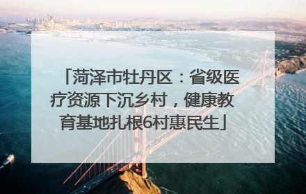 菏泽市牡丹区：省级医疗资源下沉乡村，健康教育基地扎根6村惠民生