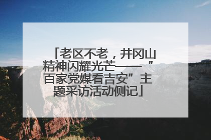老区不老，井冈山精神闪耀光芒——“百家党媒看吉安”主题采访活动侧记