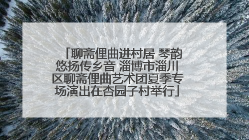 聊斋俚曲进村居 琴韵悠扬传乡音 淄博市淄川区聊斋俚曲艺术团夏季专场演出在杏园子村举行