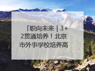 职向未来｜3+2贯通培养！北京市外事学校培养高端服务人才