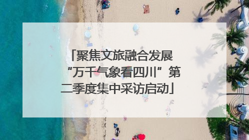 聚焦文旅融合发展 “万千气象看四川”第二季度集中采访启动