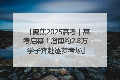 聚焦2025高考｜高考启幕！淄博约2.8万学子奔赴逐梦考场