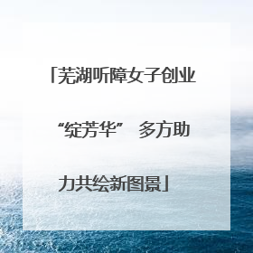 芜湖听障女子创业“绽芳华” 多方助力共绘新图景