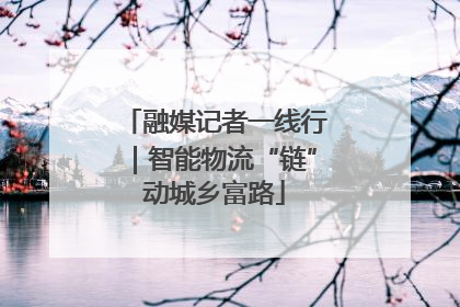 融媒记者一线行｜智能物流“链”动城乡富路