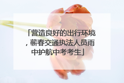 营造良好的出行环境，蕲春交通执法人员雨中护航中考考生