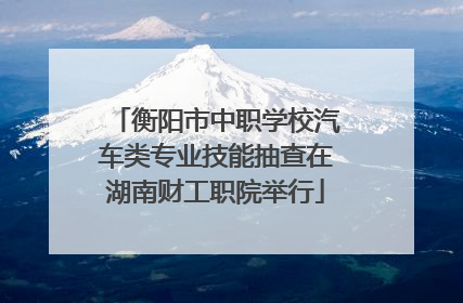 衡阳市中职学校汽车类专业技能抽查在湖南财工职院举行